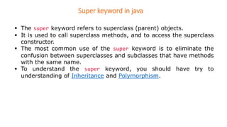 Super keyword in java
 The super keyword refers to superclass (parent) objects.
 It is used to call superclass methods, and to access the superclass
constructor.
 The most common use of the super keyword is to eliminate the
confusion between superclasses and subclasses that have methods
with the same name.
 To understand the super keyword, you should have try to
understanding of Inheritance and Polymorphism.
 