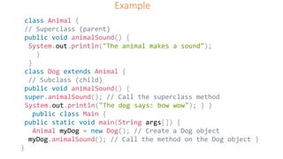 Example
class Animal {
// Superclass (parent)
public void animalSound() {
System.out.println("The animal makes a sound");
}
}
class Dog extends Animal {
// Subclass (child)
public void animalSound() {
super.animalSound(); // Call the superclass method
System.out.println("The dog says: bow wow"); } }
public class Main {
public static void main(String args[]) {
Animal myDog = new Dog(); // Create a Dog object
myDog.animalSound(); // Call the method on the Dog object }
}
 