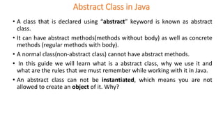 Abstract Class in Java
• A class that is declared using “abstract” keyword is known as abstract
class.
• It can have abstract methods(methods without body) as well as concrete
methods (regular methods with body).
• A normal class(non-abstract class) cannot have abstract methods.
• In this guide we will learn what is a abstract class, why we use it and
what are the rules that we must remember while working with it in Java.
• An abstract class can not be instantiated, which means you are not
allowed to create an object of it. Why?
 