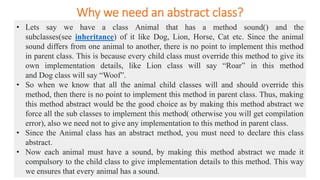 Why we need an abstract class?
• Lets say we have a class Animal that has a method sound() and the
subclasses(see inheritance) of it like Dog, Lion, Horse, Cat etc. Since the animal
sound differs from one animal to another, there is no point to implement this method
in parent class. This is because every child class must override this method to give its
own implementation details, like Lion class will say “Roar” in this method
and Dog class will say “Woof”.
• So when we know that all the animal child classes will and should override this
method, then there is no point to implement this method in parent class. Thus, making
this method abstract would be the good choice as by making this method abstract we
force all the sub classes to implement this method( otherwise you will get compilation
error), also we need not to give any implementation to this method in parent class.
• Since the Animal class has an abstract method, you must need to declare this class
abstract.
• Now each animal must have a sound, by making this method abstract we made it
compulsory to the child class to give implementation details to this method. This way
we ensures that every animal has a sound.
 