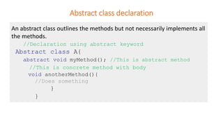 Abstract class declaration
An abstract class outlines the methods but not necessarily implements all
the methods.
//Declaration using abstract keyword
Abstract class A{
abstract void myMethod(); //This is abstract method
//This is concrete method with body
void anotherMethod(){
//Does something
}
}
 