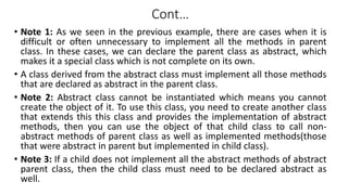 Cont…
• Note 1: As we seen in the previous example, there are cases when it is
difficult or often unnecessary to implement all the methods in parent
class. In these cases, we can declare the parent class as abstract, which
makes it a special class which is not complete on its own.
• A class derived from the abstract class must implement all those methods
that are declared as abstract in the parent class.
• Note 2: Abstract class cannot be instantiated which means you cannot
create the object of it. To use this class, you need to create another class
that extends this this class and provides the implementation of abstract
methods, then you can use the object of that child class to call non-
abstract methods of parent class as well as implemented methods(those
that were abstract in parent but implemented in child class).
• Note 3: If a child does not implement all the abstract methods of abstract
parent class, then the child class must need to be declared abstract as
well.
 