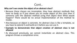Cont..
Why can’t we create the object of an abstract class?
• Because these classes are incomplete, they have abstract methods that
have no body so if java allows you to create object of this class then if
someone calls the abstract method using that object then What would
happen? There would be no actual implementation of the method to
invoke.
• Also because an object is concrete. An abstract class is like a template, so
you have to extend it and build on it before you can use it.
• Example to demonstrate that object creation of abstract class is not
allowed
• As discussed previously, we cannot instantiate an abstract class. This
program throws a compilation error.
 