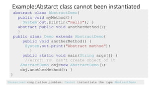 Example:Abstarct class cannot been instantiated
abstract class AbstractDemo{
public void myMethod(){
System.out.println("Hello"); }
abstract public void anotherMethod();
}
public class Demo extends AbstractDemo{
public void anotherMethod() {
System.out.print("Abstract method");
}
public static void main(String args[]) {
//error: You can't create object of it
AbstractDemo obj=new AbstractDemo();
obj.anotherMethod(); }
}
Unresolved compilation problem: Cannot instantiate the type AbstractDemo
 