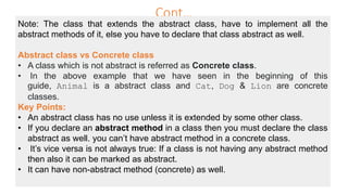 Cont…
Note: The class that extends the abstract class, have to implement all the
abstract methods of it, else you have to declare that class abstract as well.
Abstract class vs Concrete class
• A class which is not abstract is referred as Concrete class.
• In the above example that we have seen in the beginning of this
guide, Animal is a abstract class and Cat, Dog & Lion are concrete
classes.
Key Points:
• An abstract class has no use unless it is extended by some other class.
• If you declare an abstract method in a class then you must declare the class
abstract as well. you can’t have abstract method in a concrete class.
• It’s vice versa is not always true: If a class is not having any abstract method
then also it can be marked as abstract.
• It can have non-abstract method (concrete) as well.
 