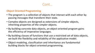 Cont…
Object Oriented Programming
• The program is a collection of objects that interact with each other by
passing messages that transform their state.
• Complex objects are designed as extensions of simpler objects,
inheriting properties of the simpler objects.
• By building concrete data objects, an object oriented program gains
the efficiency of imperative languages.
• By building classes of functions that use a restricted set of data objects,
we built the flexibility and reliability of the applicative model.
• Object modeling, classification and inheritance are fundamental
building blocks for object oriented programming.
 