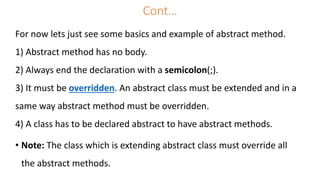 Cont…
For now lets just see some basics and example of abstract method.
1) Abstract method has no body.
2) Always end the declaration with a semicolon(;).
3) It must be overridden. An abstract class must be extended and in a
same way abstract method must be overridden.
4) A class has to be declared abstract to have abstract methods.
• Note: The class which is extending abstract class must override all
the abstract methods.
 