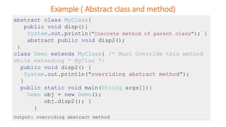 Example ( Abstract class and method)
abstract class MyClass{
public void disp(){
System.out.println("Concrete method of parent class"); }
abstract public void disp2();
}
class Demo extends MyClass{ /* Must Override this method
while extending * MyClas */
public void disp2() {
System.out.println("overriding abstract method");
}
public static void main(String args[]){
Demo obj = new Demo();
obj.disp2(); }
}
Output: overriding abstract method
 