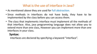 What is the use of interface in Java?
• As mentioned above they are used for full abstraction.
• Since methods in interfaces do not have body, they have to be
implemented by the class before you can access them.
• The class that implements interface must implement all the methods of
that interface. Also, java programming language does not allow you to
extend more than one class, However you can implement more than one
interfaces in your class.
Syntax:
Interfaces are declared by specifying a keyword “interface”.
 