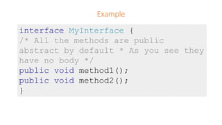 Example
interface MyInterface {
/* All the methods are public
abstract by default * As you see they
have no body */
public void method1();
public void method2();
}
 
