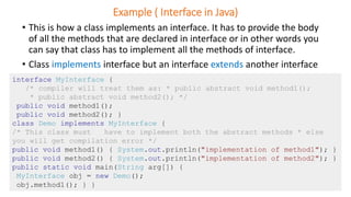 Example ( Interface in Java)
• This is how a class implements an interface. It has to provide the body
of all the methods that are declared in interface or in other words you
can say that class has to implement all the methods of interface.
• Class implements interface but an interface extends another interface
interface MyInterface {
/* compiler will treat them as: * public abstract void method1();
* public abstract void method2(); */
public void method1();
public void method2(); }
class Demo implements MyInterface {
/* This class must have to implement both the abstract methods * else
you will get compilation error */
public void method1() { System.out.println("implementation of method1"); }
public void method2() { System.out.println("implementation of method2"); }
public static void main(String arg[]) {
MyInterface obj = new Demo();
obj.method1(); } }
 