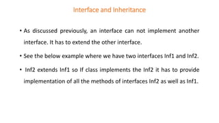Interface and Inheritance
• As discussed previously, an interface can not implement another
interface. It has to extend the other interface.
• See the below example where we have two interfaces Inf1 and Inf2.
• Inf2 extends Inf1 so If class implements the Inf2 it has to provide
implementation of all the methods of interfaces Inf2 as well as Inf1.
 