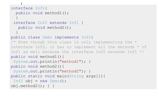 |
interface Inf1{
public void method1();
}
interface Inf2 extends Inf1 {
public void method2();
}
public class Demo implements Inf2{
/* Even though this class is only implementing the *
interface Inf2, it has to implement all the methods * of
Inf1 as well because the interface Inf2 extends Inf1 */
public void method1(){
System.out.println("method1"); }
public void method2(){
System.out.println("method2"); }
public static void main(String args[]){
Inf2 obj = new Demo();
obj.method2(); } }
 