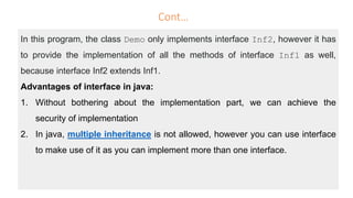 Cont…
In this program, the class Demo only implements interface Inf2, however it has
to provide the implementation of all the methods of interface Inf1 as well,
because interface Inf2 extends Inf1.
Advantages of interface in java:
1. Without bothering about the implementation part, we can achieve the
security of implementation
2. In java, multiple inheritance is not allowed, however you can use interface
to make use of it as you can implement more than one interface.
 