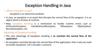 Exception Handling in Java
• What is Exception in Java?
Exception is an abnormal condition
• In Java, an exception is an event that disrupts the normal flow of the program. It is an
object which is thrown at runtime.
• Now, Exception Handling is a mechanism to handle runtime errors such as
ArithemticException, ClassNotFoundException, IOException, SQLException,
RemoteException, etc.
Advantage of Exception Handling
• The core advantage of exception handling is to maintain the normal flow of the
application.
• An exception normally disrupts the normal flow of the application; that is why we need
to handle exceptions. Let's consider a scenario:
 