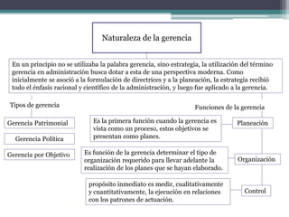Naturaleza de la gerencia
En un principio no se utilizaba la palabra gerencia, sino estrategia, la utilización del término
gerencia en administración busca dotar a esta de una perspectiva moderna. Como
inicialmente se asoció a la formulación de directrices y a la planeación, la estrategia recibió
todo el énfasis racional y científico de la administración, y luego fue aplicado a la gerencia.
Tipos de gerencia
Gerencia Patrimonial
Gerencia por Objetivo
Gerencia Política
Funciones de la gerencia
Es la primera función cuando la gerencia es
vista como un proceso, estos objetivos se
presentan como planes.
Planeación
Control
Organización
Es función de la gerencia determinar el tipo de
organización requerido para llevar adelante la
realización de los planes que se hayan elaborado.
propósito inmediato es medir, cualitativamente
y cuantitativamente, la ejecución en relaciones
con los patrones de actuación.
 