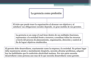 La gerencia como profesión
El éxito que puede tener la organización al alcanzar sus objetivos y al
satisfacer sus obligaciones sociales depende, en gran medida de sus gerentes.
La gerencia es un cargo el cual tiene dentro de sus múltiples funciones,
representar a la sociedad frente a terceros y coordinar todos los recursos
a través del proceso de planeamiento, organización, dirección y control al
fin de lograr objetivos establecidos.
El gerente debe desarrollarse, exactamente como la empresa y la sociedad. En primer lugar
debe mantenerse atento y mentalmente despierto, necesita afrontar problemas, adquirir
hoy las habilidades que le conferirán efectividad mañana. Por otro parte necesita
desarrollarse como persona aun mas de lo que necesita desarrollarse como gerente.
 