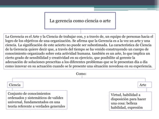 La gerencia como ciencia o arte
La Gerencia es el Arte y la Ciencia de trabajar con, y a través de, un equipo de personas hacia el
logro de los objetivos de una organización. Se afirma que la Gerencia es a la vez un arte y una
ciencia. La significación de este acierto no puede ser subestimada. La característica de Ciencia
de la Gerencia quiere decir que, a través del tiempo se ha venido construyendo un cuerpo de
conocimiento organizado sobre esta actividad humana. también es un arte, lo que implica un
cierto grado de sensibilidad y creatividad en su ejercicio, que posibilite al gerente la
adecuación de soluciones prescritas a los diferentes problemas que se le presentan día a día
como innovar en su actuación cuando se le presente una situación novedosa en su experiencia.
Ciencia Arte
Como:
Conjunto de conocimientos
ordenados y sistemáticos de validez
universal, fundamentados en una
teoría referente a verdades generales
Virtud, habilidad a
disposición para hacer
una cosa: belleza
habilidad, expresión
 
