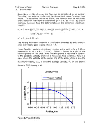 Preliminary Exam
Dr. Terry Walker
Steven Brandon May 4, 2004
3
Since NRe,PL < (NRe,PL)CRITICAL, the flow can be considered to be laminar.
Therefore, the velocity profile may be determined using Equation 2.40,
above. To determine the entire profile, the velocity must be calculated
over a range of radii from the centerline (r = 0 m) to r = R. By way of
example, I present here the determination of the centerline (maximum)
velocity.
u(r = 0 m) = [(100,000 Pa)/(2(10 m)(5.2 Pa•sn
)]1/0.45
x [0.45/(1.35)] x
[(0.0175 m)(1.35/0.45)
– 0]
u(r = 0 m) = 2.88 m/s
The no-slip boundary condition is accurately predicted by this formula,
since the velocity goes to zero when r = R.
I used Excel to calculate velocities at r = 0 m and at radii in Δr = 0.05 cm
increments up to r = R (1.75 cm). Figure 1, below, is a plot of the
velocity profile for this case. Note that this profile is flattened in contrast
to the parabolic velocity profile of a Newtonian fluid in laminar flow in a
pipe, where the velocity at the center line of the pipe, which is also the
maximum velocity, uMAX, is twice the average velocity, u . In this profile,
the ratio
u
uMAX
is only 1.62.
Velocity Profile
0
1
2
3
4
0.00 0.25 0.50 0.75 1.00 1.25 1.50 1.75
Radius, cm
Velocity,m/s
Velocity Profile
Figure 1. Velocity Profile
 