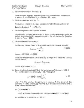 Preliminary Exam
Dr. Terry Walker
Steven Brandon May 4, 2004
4
2. Determine volumetric flow rate, Q.
The volumetric flow rate was determined in the calculations for Question
1, above. Q = 0.00171 m³/s = 1.71 L/s = 27.1 gpm.
3. Determine average velocity, u .
The average velocity in the pipe was determined in the calculations for
Question 1, above. u = 1.78 m/s.
4. Determine generalized Reynolds number.
The Reynolds number (generalized to apply to non-Newtonian fluids, as
well as Newtonian fluids) was determined in the calculations for Question
1, above. NRe,PL = 288.6.
5. Determine the friction factor, f.
The Fanning Friction Factor is determined using the following formula:
PL
FANNING
N
f
Re,
16
 [2.113]
fFANNING = 16/288.6 = 0.0554.
The Darcy Friction factor (which I favor) is simply four times the Fanning
Friction Factor.
FANNINGDARCY ff 4
fDARCY = 4(0.0554) = 0.222.
6. Determine the viscosity at 5°C, if the Arrhenius coefficient, A = 4.3E-9
Pa•s and the activation energy, Ea = 10.7 Kcal/gmol.
  






RT
E
ATf a
exp p. 85
where T is the absolute temperature in kelvins; R, the Universal Gas
Constant, = 1.987 calories/(g-mole•K); Ea is the activation energy and A
is the Arrhenius Coefficient.
μ = (4.3E-9 Pa•s) x
exp[(10,700 cal./g-mole)/(1.987 cal./(g-mole•K))((273.15 +5) K)]
μ = 1.10 Pa•s = 1100 mPa•s = 1100 cP.
 