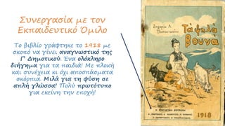 Συνεργασία με τον
Εκπαιδευτικό Όμιλο
Το βιβλίο γράφτηκε το 1918 με
σκοπό να γίνει αναγνωστικό της
Γ’ Δημοτικού. Ένα ολόκληρο
διήγημα για τα παιδιά! Με πλοκή
και συνέχεια κι όχι αποσπάσματα
σκόρπια. Μιλά για τη φύση σε
απλή γλώσσα! Πολύ πρωτότυπο
για εκείνη την εποχή!
 