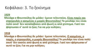 Κεφάλαιο: 3. Το ξεκίνημα
1929
Μονάχα ο Φουντούλης δε μιλάει· έμεινε τελευταίος. Είναι παχύς και
στρογγυλός ο καημένος ο μικρός Φουντούλης! Το μουλάρι του είναι
πολύ οκνό· δεν καταλαβαίνει από φωνή κι από χτύπημα. Γιατί τον
φόρτωσαν σ’ αυτό το ζώο; Για να μην κυλήσει;
1918
Μονάχα ο Φουντούλης δε μιλάει· έμεινε τελευταίος. Ο καημένος, ο
παχύς, ο στρογγυλός, ο μικρός Φουντούλης! Το μουλάρι του είναι πολύ
οκνό· δεν ακούει από φωνή κι από χτύπημα. Γιατί τον εφόρτωσαν σ’
αυτό το ζώο; Για να μην κυλήσει;
 