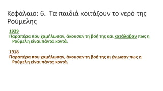 Κεφάλαιο: 6. Τα παιδιά κοιτάζουν το νερό της
Ρούμελης
1929
Παραπέρα που χαμήλωσαν, άκουσαν τη βοή της και κατάλαβαν πως η
Ρούμελη είναι πάντα κοντά.
1918
Παραπέρα που χαμήλωσαν, άκουσαν τη βοή της κι ένιωσαν πως η
Ρούμελη είναι πάντα κοντά.
 