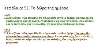 Κεφάλαιο: 51. Τα δώρα της ημέρας
1929
Συλλογιζόταν: «Θα σηκωθώ, θα πάρω πάλι τον ίδιο δρόμο, θα πάω και θα
κοιτάξω μόνο για τον έλατο. Αν μπορέσω να βρω τον έλατο, ξέρω αποκεί
και πέρα να πάω για τις καλύβες. Θα τους βγω έξαφνα μπροστά».
1918
Συλλογιζόταν: «Θα σηκωθώ, θα πάρω πάλι τον ίδιο δρόμο, θα πάω, θα
πάω και θα κοιτάξω μόνο για τον έλατο. Αν μπορέσω και βρω τον έλατο,
ξέρω αποκεί και πέρα να πάω για τις καλύβες. Θα τους βγω έξαφνα
μπροστά».
 