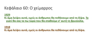 Κεφάλαιο 60: Ο χείμαρρος
1929
Κι άμα λείψει αυτό, εμείς οι άνθρωποι θα πεθάνουμε από τη δίψα. Το
γιατί θα σας το πω τώρα που θα σταθούμε σ’ αυτή τη βρυσούλα.
1918
Κι άμα λείψει αυτό, εμείς οι άνθρωποι θα πεθάνουμε από τη δίψα.
 