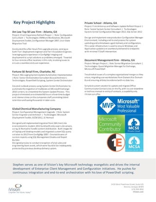 1430 West PeachtreeStreet,Suite 425
Atlanta,Georgia 30309
678.999.3002
iVision.com
Am Law Top 50 Law Firm - Atlanta, GA
Project: Client Experience RefreshProject | Role: Configuration
Consultant | Technologies: VMWare Workstation, Microsoft
Deployment Toolkit, Configuration Manager 2007, User State
MigrationTool
Conductedthe after-hours firm upgrade process, serving as
both Tier I deployment engineer andTier II EscalationEngineer,
leveragingpast experience inConfigMgr imagingand
deployment to script solutions as problems emerged. Traveled
to four remote office locations inthis role, resolvingissues to
ensure a seamless enduser experience.
Fortune 50 Retail Firm, Charlotte, NC
Project: MessagingSystemUpdate Automation Implementation
| Role:Senior Orchestration Consultant & LeadArchitect |
Technologies: PowerShell Scripting, System Center Orchestrator
Created runbook process using System Center Orchestrator to
automate the migrationof mailboxes onMicrosoft Exchange
2010 servers, to streamline the System Update Process. This
project eliminated anestimated60 hours ofovertime budget
and intense stress onthe companies staff, promoting talent
retentionandsavingthousands inlabor costs.
Global Chemical Manufacturing Company
Project: ConfigurationManagement Upgrade | Role: System
Center Engineer and Architect | Technologies: Microsoft
Deployment Toolkit, SCCM2012, 1E Nomad
Designedandimplementedmigrationfrom 184 client site
environment to modern 2012 buildwithonlyseven site servers,
using 1E Nomadto handle content distribution. Built images for
all laptopand desktopmodels and migrated customSQL query
solution to 2012 from ConfigMgr 2007. Createddozens of
custom reports using SQL Management Studioand Report
Builder.
Designedprocess to conduct encryption ofvital salesand
engineering team assets, whichwere foundto be inadequately
protectedbyprevious desktopdeliverysystem.
Private School - Atlanta, GA
Project: Firm Antivirus andSoftware Update Refresh Project |
Role:Senior System Center Consultant | Technologies:
System Center ConfigurationManager 2012, SQL Server 2012
Design andimplement newproduction Configuration Manager
Environment, including end-to-end process for system
updatingandantimalware agent deliveryand configuration.
This same infrastructure is used to ensure Windows and
Applicationupdatesare seamlesslydeliveredto endpoints
with minimal ITStaff Intervention.
Document ManagementFirm - Atlanta, GA
Project: Merger Project | Role: Senior Migration Consultant |
Technologies: Quest Migration Manager for Exchange,
Microsoft PowerShell
Troubleshot issues of a complex organizational merger as they
arose, migratinguser workstations from DomainA to Domain
B and ensuring alldata transferredwithno data loss.
Scriptedcustom solutionto update and migrate Office
Communicator Contact Lists on the fly, with nouser downtime
or tedious manual re-entryof contacts, a capabilityonly
iVisioncanoffer.
Key Project Highlights
Stephen serves as one of iVision’s key Microsoft technology evangelists and drives the internal
development of Enterprise Client Management and Configuration initiatives. He pushes for
continuous integration and end-to-end orchestration with his love of PowerShell scripting.
 