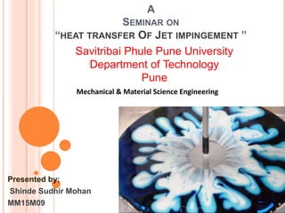 A
SEMINAR ON
“HEAT TRANSFER OF JET IMPINGEMENT ”
Presented by;
Shinde Sudhir Mohan
MM15M09
Savitribai Phule Pune University
Department of Technology
Pune
Mechanical & Material Science Engineering
 