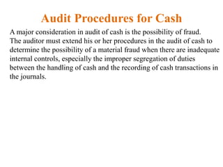 Audit Procedures for Cash
A major consideration in audit of cash is the possibility of fraud.
The auditor must extend his or her procedures in the audit of cash to
determine the possibility of a material fraud when there are inadequate
internal controls, especially the improper segregation of duties
between the handling of cash and the recording of cash transactions in
the journals.
 