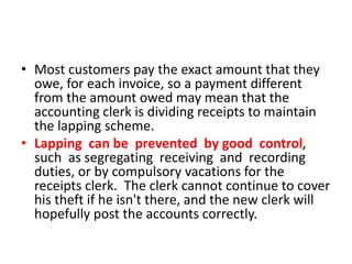 • Most customers pay the exact amount that they
owe, for each invoice, so a payment different
from the amount owed may mean that the
accounting clerk is dividing receipts to maintain
the lapping scheme.
• Lapping can be prevented by good control,
such as segregating receiving and recording
duties, or by compulsory vacations for the
receipts clerk. The clerk cannot continue to cover
his theft if he isn't there, and the new clerk will
hopefully post the accounts correctly.
 