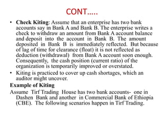 CONT…..
• Check Kiting: Assume that an enterprise has two bank
accounts say in Bank A and Bank B. The enterprise writes a
check to withdraw an amount from Bank A account balance
and deposit into the account in Bank B. The amount
deposited in Bank B is immediately reflected. But because
of lag of time for clearance (float) it is not reflected as
deduction (withdrawal) from Bank A account soon enough.
Consequently, the cash position (current ratio) of the
organization is temporarily improved or overstated.
• Kiting is practiced to cover up cash shortages, which an
auditor might uncover.
Example of Kiting
Assume Tirf Trading House has two bank accounts- one in
Dashen Bank and another in Commercial Bank of Ethiopia
(CBE). The following scenarios happen in Tirf Trading.
 