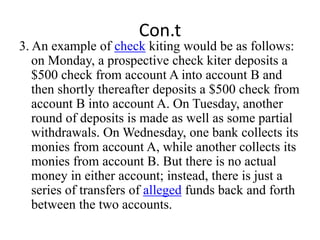Con.t
3. An example of check kiting would be as follows:
on Monday, a prospective check kiter deposits a
$500 check from account A into account B and
then shortly thereafter deposits a $500 check from
account B into account A. On Tuesday, another
round of deposits is made as well as some partial
withdrawals. On Wednesday, one bank collects its
monies from account A, while another collects its
monies from account B. But there is no actual
money in either account; instead, there is just a
series of transfers of alleged funds back and forth
between the two accounts.
 