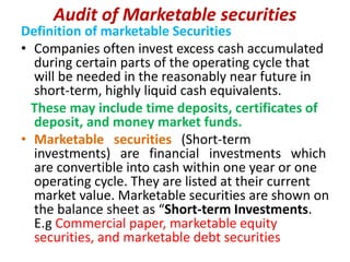 Audit of Marketable securities
Definition of marketable Securities
• Companies often invest excess cash accumulated
during certain parts of the operating cycle that
will be needed in the reasonably near future in
short-term, highly liquid cash equivalents.
These may include time deposits, certificates of
deposit, and money market funds.
• Marketable securities (Short-term
investments) are financial investments which
are convertible into cash within one year or one
operating cycle. They are listed at their current
market value. Marketable securities are shown on
the balance sheet as “Short-term Investments.
E.g Commercial paper, marketable equity
securities, and marketable debt securities
 