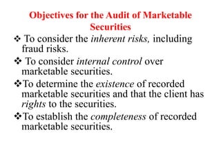 Objectives for the Audit of Marketable
Securities
 To consider the inherent risks, including
fraud risks.
 To consider internal control over
marketable securities.
To determine the existence of recorded
marketable securities and that the client has
rights to the securities.
To establish the completeness of recorded
marketable securities.
 