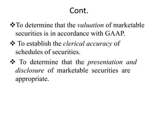 Cont.
To determine that the valuation of marketable
securities is in accordance with GAAP.
 To establish the clerical accuracy of
schedules of securities.
 To determine that the presentation and
disclosure of marketable securities are
appropriate.
 