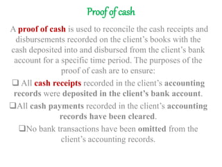 Proof of cash
A proof of cash is used to reconcile the cash receipts and
disbursements recorded on the client’s books with the
cash deposited into and disbursed from the client’s bank
account for a specific time period. The purposes of the
proof of cash are to ensure:
 All cash receipts recorded in the client’s accounting
records were deposited in the client’s bank account.
All cash payments recorded in the client’s accounting
records have been cleared.
No bank transactions have been omitted from the
client’s accounting records.
 