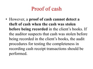 Proof of cash
• However, a proof of cash cannot detect a
theft of cash when the cash was stolen
before being recorded in the client’s books. If
the auditor suspects that cash was stolen before
being recorded in the client’s books, the audit
procedures for testing the completeness in
recording cash receipt transactions should be
performed.
 