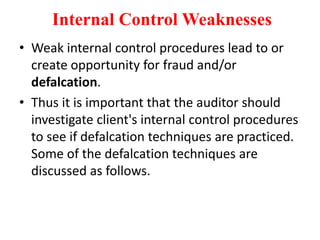 Internal Control Weaknesses
• Weak internal control procedures lead to or
create opportunity for fraud and/or
defalcation.
• Thus it is important that the auditor should
investigate client's internal control procedures
to see if defalcation techniques are practiced.
Some of the defalcation techniques are
discussed as follows.
 