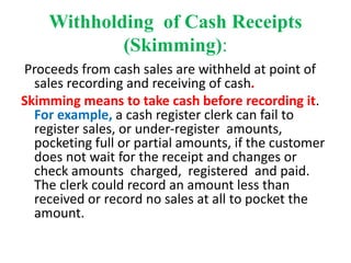Withholding of Cash Receipts
(Skimming):
Proceeds from cash sales are withheld at point of
sales recording and receiving of cash.
Skimming means to take cash before recording it.
For example, a cash register clerk can fail to
register sales, or under-register amounts,
pocketing full or partial amounts, if the customer
does not wait for the receipt and changes or
check amounts charged, registered and paid.
The clerk could record an amount less than
received or record no sales at all to pocket the
amount.
 