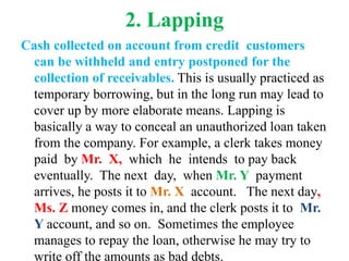 2. Lapping
Cash collected on account from credit customers
can be withheld and entry postponed for the
collection of receivables. This is usually practiced as
temporary borrowing, but in the long run may lead to
cover up by more elaborate means. Lapping is
basically a way to conceal an unauthorized loan taken
from the company. For example, a clerk takes money
paid by Mr. X, which he intends to pay back
eventually. The next day, when Mr. Y payment
arrives, he posts it to Mr. X account. The next day,
Ms. Z money comes in, and the clerk posts it to Mr.
Y account, and so on. Sometimes the employee
manages to repay the loan, otherwise he may try to
write off the amounts as bad debts.
 