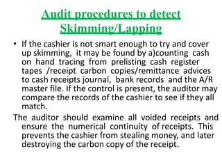 Audit procedures to detect
Skimming/Lapping
• If the cashier is not smart enough to try and cover
up skimming, it may be found by a)counting cash
on hand tracing from prelisting cash register
tapes /receipt carbon copies/remittance advices
to cash receipts journal, bank records and the A/R
master file. If the control is present, the auditor may
compare the records of the cashier to see if they all
match.
The auditor should examine all voided receipts and
ensure the numerical continuity of receipts. This
prevents the cashier from stealing money, and later
destroying the carbon copy of the receipt.
 
