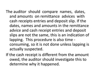 The auditor should compare names, dates,
and amounts on remittance advices with
cash receipts entries and deposit slip. If the
dates, names and amounts in the remittance
advice and cash receipt entries and deposit
slips are not the same, this is an indication of
lapping. This procedure is also time -
consuming, so it is not done unless lapping is
actually suspected.
If the cash receipt is different from the amount
owed, the auditor should investigate this to
determine why it happened.
 