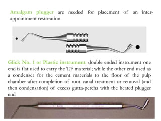 Amalgam plugger are needed for placement of an inter-
appointment restoration.
Glick No. 1 or Plastic instrument: double ended instrument one
end is flat used to carry the T.F material; while the other end used as
a condenser for the cement materials to the floor of the pulp
chamber after completion of root canal treatment or removal (and
then condensation) of excess gutta-percha with the heated plugger
end
 