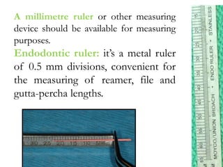 A millimetre ruler or other measuring
device should be available for measuring
purposes.
Endodontic ruler: it’s a metal ruler
of 0.5 mm divisions, convenient for
the measuring of reamer, file and
gutta-percha lengths.
 