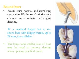 Round burs
• Round burs, normal and extra-long
are used to lift the roof off the pulp
chamber and eliminate overhanging
dentine.
• If a standard length bur is too
short, burs with longer shanks, up to
28 mm, are available.
• The longer and smaller sizes of burs
may be used to remove dentine
when opening calcified canals.
 