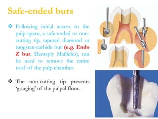 Safe-ended burs
 Following initial access to the
pulp space, a safe-ended or non-
cutting tip, tapered diamond or
tungsten-carbide bur (e.g. Endo
Z bur, Dentsply Maillefer), can
be used to remove the entire
roof of the pulp chamber.
 The non-cutting tip prevents
‘gouging’ of the pulpal floor.
 