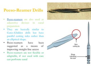 Peeso-Reamer Drills
• Peeso-reamers are also used as
adjunctive devices in canal
preparation
• They are basically similar to
Gates-Glidden drills but have
parallel cutting sides rather than
an elliptical shape.
• Peeso-reamers have been
suggested as a means of
improving straight-line access
• Peeso-reamers are not ﬂexible or
adaptable, if not used with care
can perforate canal
 